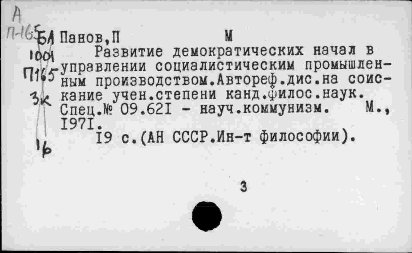 ﻿А
Панов,П	М
Развитие демократических начал в п,,-управлении социалистическим промышлен-ным производством.Автореф.дис.на соис--и какие учен.степени канд.филос.наук.
Спец.К? 09.621 - науч.коммунизм. М., 1971.
.	19 с. (АН СССР.Ин-т философии).
3